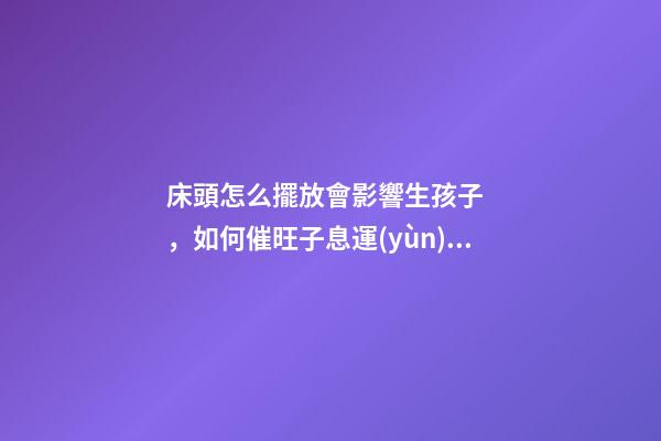 床頭怎么擺放會影響生孩子，如何催旺子息運(yùn)勢